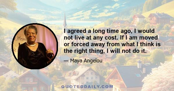 I agreed a long time ago, I would not live at any cost. If I am moved or forced away from what I think is the right thing, I will not do it.