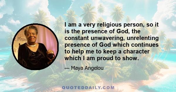 I am a very religious person, so it is the presence of God, the constant unwavering, unrelenting presence of God which continues to help me to keep a character which I am proud to show.