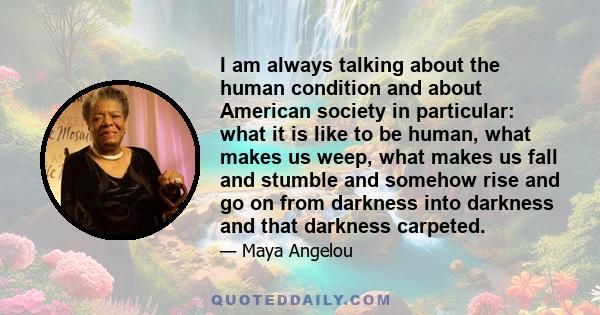 I am always talking about the human condition and about American society in particular: what it is like to be human, what makes us weep, what makes us fall and stumble and somehow rise and go on from darkness into