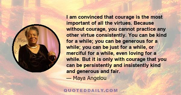 I am convinced that courage is the most important of all the virtues. Because without courage, you cannot practice any other virtue consistently. You can be kind for a while; you can be generous for a while; you can be