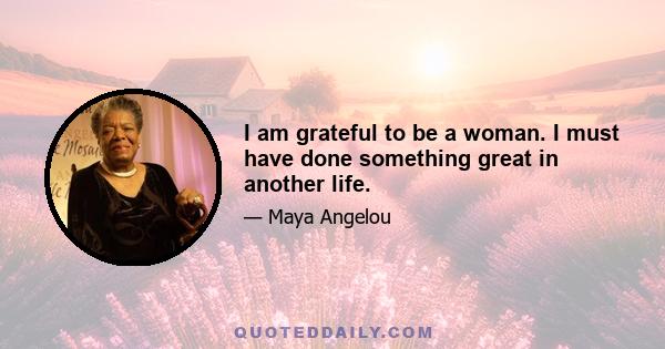 I am grateful to be a woman. I must have done something great in another life.