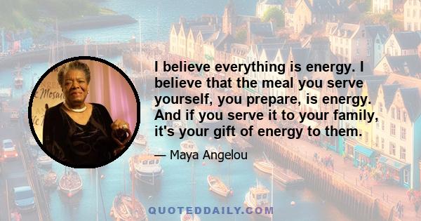 I believe everything is energy. I believe that the meal you serve yourself, you prepare, is energy. And if you serve it to your family, it's your gift of energy to them.