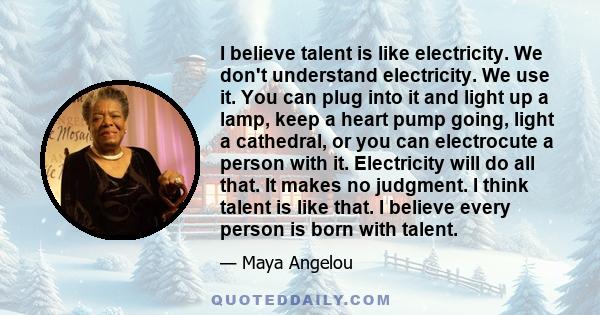 I believe talent is like electricity. We don't understand electricity. We use it. You can plug into it and light up a lamp, keep a heart pump going, light a cathedral, or you can electrocute a person with it.