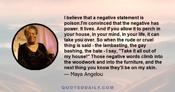 I believe that a negative statement is poison.I'm convinced that the negative has power. It lives. And if you allow it to perch in your house, in your mind, in your life, it can take you over. So when the rude or cruel