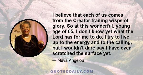 I believe that each of us comes from the Creator trailing wisps of glory. So at this wonderful, young age of 65, I don't know yet what the Lord has for me to do. I try to live up to the energy and to the calling, but I