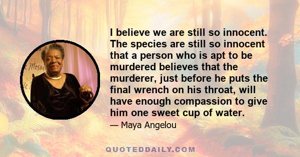 I believe we are still so innocent. The species are still so innocent that a person who is apt to be murdered believes that the murderer, just before he puts the final wrench on his throat, will have enough compassion