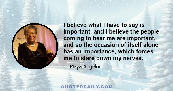 I believe what I have to say is important, and I believe the people coming to hear me are important, and so the occasion of itself alone has an importance, which forces me to stare down my nerves.