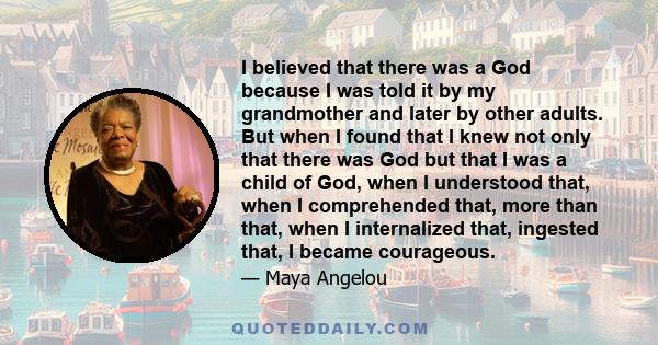 I believed that there was a God because I was told it by my grandmother and later by other adults. But when I found that I knew not only that there was God but that I was a child of God, when I understood that, when I