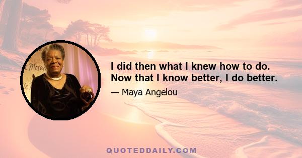 I did then what I knew how to do. Now that I know better, I do better.