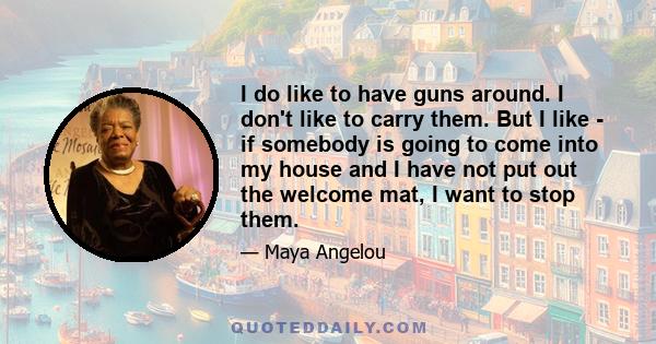 I do like to have guns around. I don't like to carry them. But I like - if somebody is going to come into my house and I have not put out the welcome mat, I want to stop them.