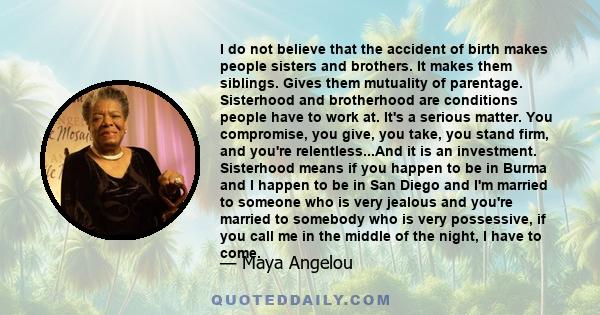 I do not believe that the accident of birth makes people sisters and brothers. It makes them siblings. Gives them mutuality of parentage. Sisterhood and brotherhood are conditions people have to work at. It's a serious