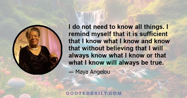 I do not need to know all things. I remind myself that it is sufficient that I know what I know and know that without believing that I will always know what I know or that what I know will always be true.