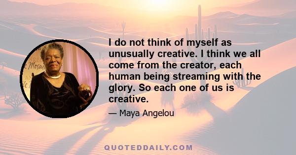 I do not think of myself as unusually creative. I think we all come from the creator, each human being streaming with the glory. So each one of us is creative.