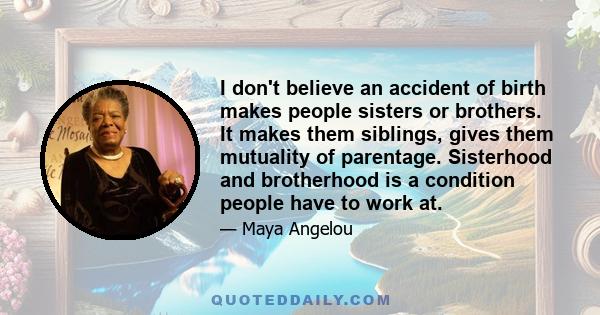 I don't believe an accident of birth makes people sisters or brothers. It makes them siblings, gives them mutuality of parentage. Sisterhood and brotherhood is a condition people have to work at.