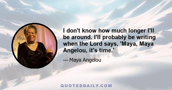 I don't know how much longer I'll be around. I'll probably be writing when the Lord says, 'Maya, Maya Angelou, it's time.'