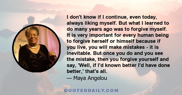 I don't know if I continue, even today, always liking myself. But what I learned to do many years ago was to forgive myself. It is very important for every human being to forgive herself or himself because if you live,