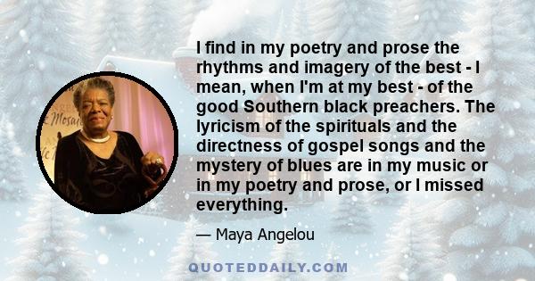 I find in my poetry and prose the rhythms and imagery of the best - I mean, when I'm at my best - of the good Southern black preachers. The lyricism of the spirituals and the directness of gospel songs and the mystery