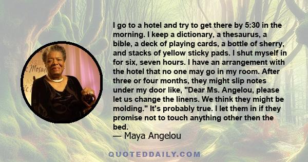 I go to a hotel and try to get there by 5:30 in the morning. I keep a dictionary, a thesaurus, a bible, a deck of playing cards, a bottle of sherry, and stacks of yellow sticky pads. I shut myself in for six, seven