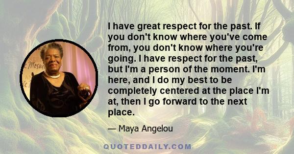 I have great respect for the past. If you don't know where you've come from, you don't know where you're going. I have respect for the past, but I'm a person of the moment. I'm here, and I do my best to be completely