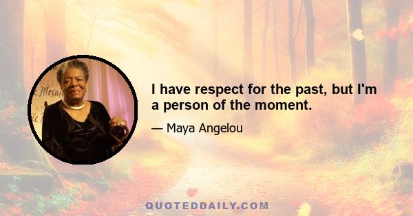 I have respect for the past, but I'm a person of the moment.