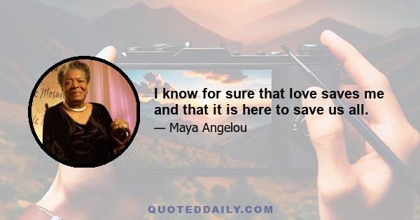 I know for sure that love saves me and that it is here to save us all.