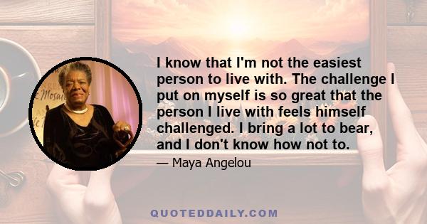 I know that I'm not the easiest person to live with. The challenge I put on myself is so great that the person I live with feels himself challenged. I bring a lot to bear, and I don't know how not to.