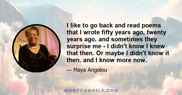 I like to go back and read poems that I wrote fifty years ago, twenty years ago, and sometimes they surprise me - I didn't know I knew that then. Or maybe I didn't know it then, and I know more now.