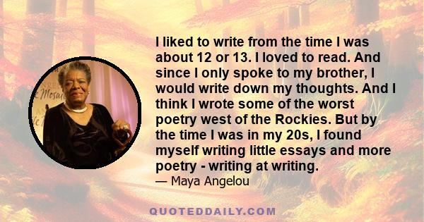 I liked to write from the time I was about 12 or 13. I loved to read. And since I only spoke to my brother, I would write down my thoughts. And I think I wrote some of the worst poetry west of the Rockies. But by the