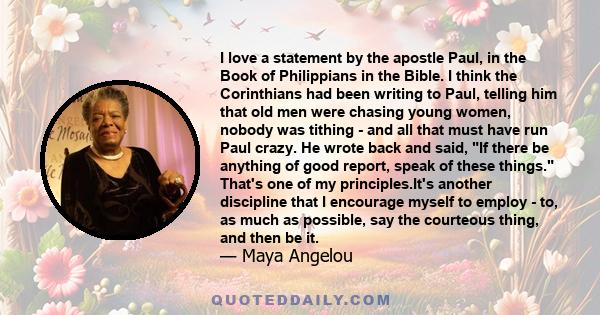 I love a statement by the apostle Paul, in the Book of Philippians in the Bible. I think the Corinthians had been writing to Paul, telling him that old men were chasing young women, nobody was tithing - and all that