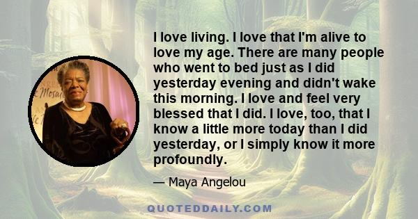 I love living. I love that I'm alive to love my age. There are many people who went to bed just as I did yesterday evening and didn't wake this morning. I love and feel very blessed that I did. I love, too, that I know