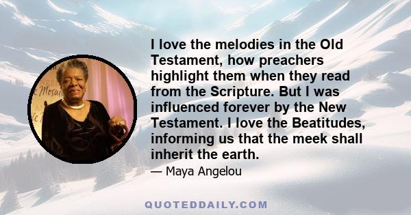 I love the melodies in the Old Testament, how preachers highlight them when they read from the Scripture. But I was influenced forever by the New Testament. I love the Beatitudes, informing us that the meek shall