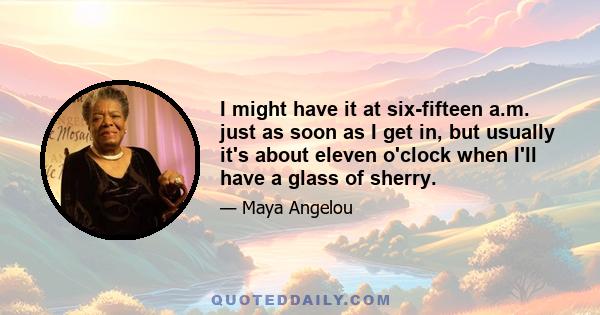 I might have it at six-fifteen a.m. just as soon as I get in, but usually it's about eleven o'clock when I'll have a glass of sherry.