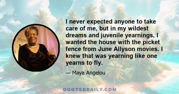 I never expected anyone to take care of me, but in my wildest dreams and juvenile yearnings, I wanted the house with the picket fence from June Allyson movies. I knew that was yearning like one yearns to fly.