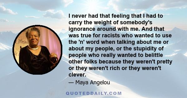 I never had that feeling that I had to carry the weight of somebody's ignorance around with me. And that was true for racists who wanted to use the 'n' word when talking about me or about my people, or the stupidity of