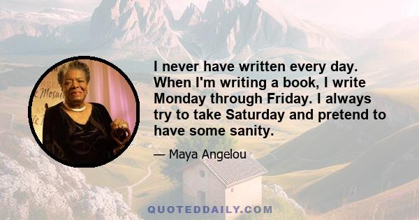 I never have written every day. When I'm writing a book, I write Monday through Friday. I always try to take Saturday and pretend to have some sanity.