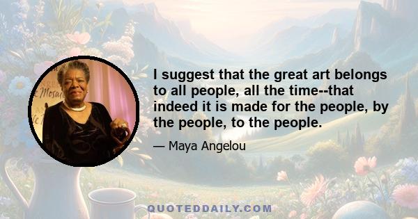 I suggest that the great art belongs to all people, all the time--that indeed it is made for the people, by the people, to the people.