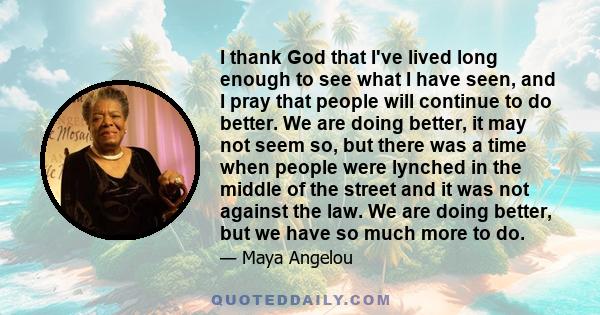 I thank God that I've lived long enough to see what I have seen, and I pray that people will continue to do better. We are doing better, it may not seem so, but there was a time when people were lynched in the middle of 