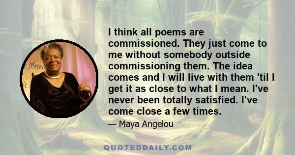 I think all poems are commissioned. They just come to me without somebody outside commissioning them. The idea comes and I will live with them 'til I get it as close to what I mean. I've never been totally satisfied.