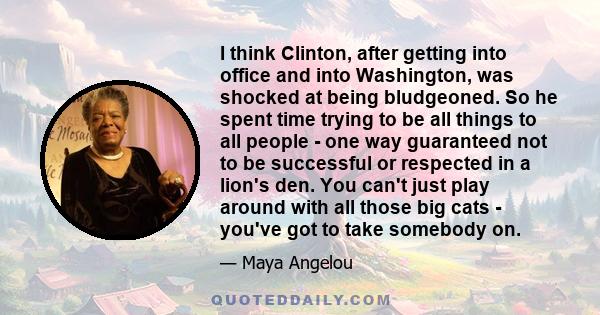 I think Clinton, after getting into office and into Washington, was shocked at being bludgeoned. So he spent time trying to be all things to all people - one way guaranteed not to be successful or respected in a lion's