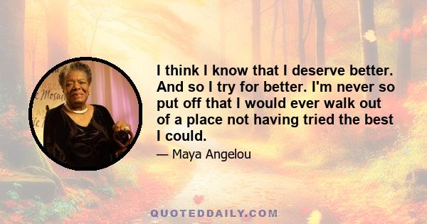 I think I know that I deserve better. And so I try for better. I'm never so put off that I would ever walk out of a place not having tried the best I could.