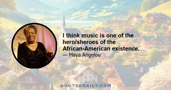 I think music is one of the hero/sheroes of the African-American existence.