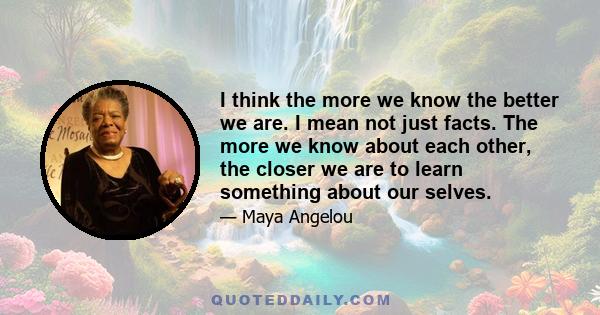 I think the more we know the better we are. I mean not just facts. The more we know about each other, the closer we are to learn something about our selves.