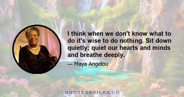 I think when we don't know what to do it's wise to do nothing. Sit down quietly; quiet our hearts and minds and breathe deeply.