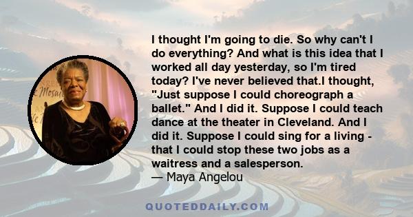 I thought I'm going to die. So why can't I do everything? And what is this idea that I worked all day yesterday, so I'm tired today? I've never believed that.I thought, Just suppose I could choreograph a ballet. And I