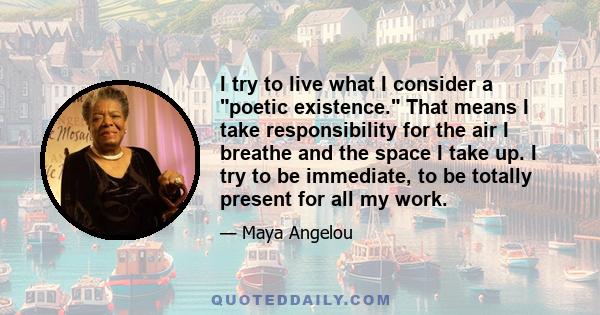 I try to live what I consider a poetic existence. That means I take responsibility for the air I breathe and the space I take up. I try to be immediate, to be totally present for all my work.