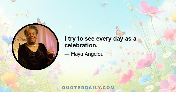 I try to see every day as a celebration.