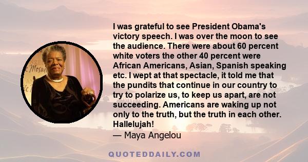 I was grateful to see President Obama's victory speech. I was over the moon to see the audience. There were about 60 percent white voters the other 40 percent were African Americans, Asian, Spanish speaking etc. I wept