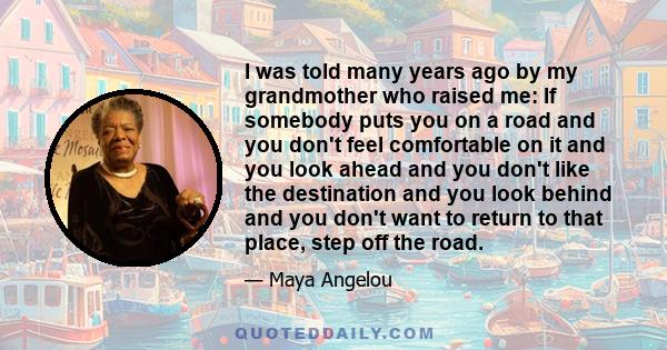 I was told many years ago by my grandmother who raised me: If somebody puts you on a road and you don't feel comfortable on it and you look ahead and you don't like the destination and you look behind and you don't want 