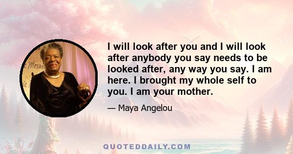 I will look after you and I will look after anybody you say needs to be looked after, any way you say. I am here. I brought my whole self to you. I am your mother.