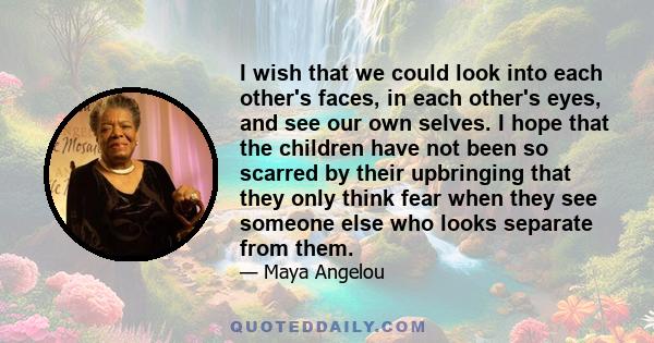 I wish that we could look into each other's faces, in each other's eyes, and see our own selves. I hope that the children have not been so scarred by their upbringing that they only think fear when they see someone else 